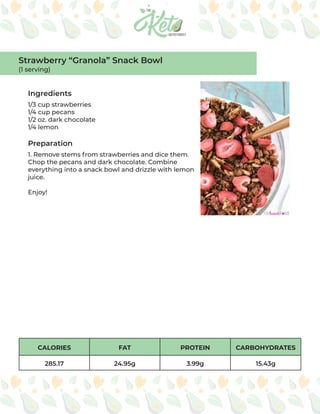 CALORIES FAT PROTEIN CARBOHYDRATES
285.17 24.95g 3.99g 15.43g
Ingredients
Preparation
1/3 cup strawberries
1/4 cup pecans
1/2 oz. dark chocolate
1/4 lemon
1. Remove stems from strawberries and dice them.
Chop the pecans and dark chocolate. Combine
everything into a snack bowl and drizzle with lemon
juice.
Enjoy!
Strawberry “Granola” Snack Bowl
(1 serving)
 