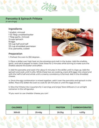 CALORIES FAT PROTEIN CARBOHYDRATES
369.63 29.48g 20.35g 4.87g
Ingredients
Preparation
1 shallot, minced
1 1/2 Tbsp unsalted butter
1 Tbsp garlic, minced
3 cups spinach
8 eggs
1/2 cup half and half
1/2 cup shredded parmesan
3 oz. pancetta, cubed
1. Preheat the oven to 350 degrees .
2. Place a skillet over high heat on the stovetop and melt in the butter. Add the shallots,
garlic, and salt & pepper to taste. Cook these for 2 minutes while stirring to make sure the
shallots absorb the butter and soften.
3. Add the pancetta and cook it for about 5 minutes in the skillet until it crisps up. Add the
spinach and cook until it wilts. While these two are cooking, crack all 8 eggs into a bowl and
with the half & half and whisk until a creamy consistency is formed. Add in the shredded
cheese.
4. Once the egg combination is mixed together, add it over the pancetta and spinach in the
skillet. Place the skillet the oven to cook for 20 minutes or until the eggs are set.
5. Slice the frittata into 4 quarters for 4 servings and enjoy! Store leftovers in an airtight
container in the refrigerator.
*If you want to use cheddar cheese you can!
Pancetta & Spinach Frittata
(4 servings)
 