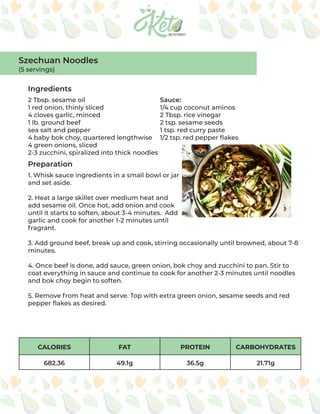 CALORIES FAT PROTEIN CARBOHYDRATES
682.36 49.1g 36.5g 21.71g
Ingredients
Preparation
2 Tbsp. sesame oil
1 red onion, thinly sliced
4 cloves garlic, minced
1 lb. ground beef
sea salt and pepper
4 baby bok choy, quartered lengthwise
4 green onions, sliced
2-3 zucchini, spiralized into thick noodles
Sauce:
1/4 cup coconut aminos
2 Tbsp. rice vinegar
2 tsp. sesame seeds
1 tsp. red curry paste
1/2 tsp. red pepper flakes
1. Whisk sauce ingredients in a small bowl or jar
and set aside.
2. Heat a large skillet over medium heat and
add sesame oil. Once hot, add onion and cook
until it starts to soften, about 3-4 minutes. Add
garlic and cook for another 1-2 minutes until
fragrant.
3. Add ground beef, break up and cook, stirring occasionally until browned, about 7-8
minutes.
4. Once beef is done, add sauce, green onion, bok choy and zucchini to pan. Stir to
coat everything in sauce and continue to cook for another 2-3 minutes until noodles
and bok choy begin to soften.
5. Remove from heat and serve. Top with extra green onion, sesame seeds and red
pepper flakes as desired.
Szechuan Noodles
(5 servings)
 