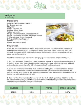 CALORIES FAT PROTEIN CARBOHYDRATES
282.25 5.51g 44.1g 15.07g
Ingredients
Preparation
½ lb. smoked haddock, skin on
1¼ lb. cod, skin on
1 bay leaf
1 Tbsp. coconut oil
1 onion, thinly sliced
½ tsp. turmeric
1 large cinnamon stick, snapped in half
1 large cauliflower, divided into large florets
3 Tbsp. parsley, finely chopped
2 Tbsp. dill, finely chopped
sea salt
lemon wedges to serve
1. Put the fish skin side down into a large sauté pan with the bay leaf and cover with
filtered water. Bring up to a simmer and poach gently for about 5 minutes until just
cooked. Remove the fish and bay leaf with a slotted spoon onto a large plate and set
aside somewhere warm.
Pour the water through a sieve into a large jug and keep aside. Wipe out the pan.
3. Put the cauliflower florets into a food processor pulse 4 or 5 short times until the cauli
is slightly larger than plump grains of rice. Heat the coconut oil in the pan and add the
onions. Gently sweat them for 6-8 minutes until soft and translucent.
4. Stir in the turmeric, cinnamon stick and reserved bay leaf and cook another minute
or two. Now add the cauliflower and stir to combine with the onions and take on the
turmeric color. Add ½ cup of the poaching water and cook for around 5 minutes until it is
just tender with a little bite to it still.
5. Remove the skins from the fish and break the flesh into large flakes. Add this to the
cauliflower and quickly warm through. Now throw in the herbs, give a final stir and serve
immediately with lemon wedges on the side.
Kedgeree
(4 servings)
 