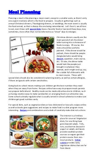 Meal Planning
Planning a meal is like planning a major event, except in a smaller scale, as there’s only
one aspect involved, which is the food to prepare. Usually in gatherings such as
annual Christmas dinners, Thanksgiving dinners, or weddings, the main event is usually
the food served, as that is always the one being remembered. Let’s face it, we all love
to eat, even those with special diets have a favorite food or two (and these days, may
sometimes, more often than not be referred to as “cheat” days to indulge).

                                                      Christmas dinners usually are the
                                                      most special of all, the dinner
                                                      table turning into a showcase of
                                                      foods to enjoy. Of course, the
                                                      menu should be carefully
                                                      planned. If the dinner would be
                                                      potluck, there should be people
                                                      designated who would bring
                                                      dessert, appetizer, main course,
                                                      etc. Or else, the dinner table
                                                      would look like people just
                                                      brought in whatever they
                                                      wanted, and it might end up, say,
                                                      like a table full of desserts with
                                                      no main course. Those with
special diets should also be considered in planning events, as well as certain allergies,
if there are guests with certain sensitivities.

Going back to school means making sure children get the best nutrition they need
when they are away from home. Recipes online have easy-to-prepare meals parents
can prepare beforehand. Healthy meals can be made attractive also to children, such
as having creative ways to make sandwiches or arranging food in an attractive way.
Some schools already regulate what is usually served in school cafeterias to make sure
children get good nutrition early.

For special diets, such as vegetarian diets or low-cholesterol or low-salt, recipes online
as well as books give suggestions and recipes to make food in a diet program more
interesting. Recipes and combinations and a dash of creativity make diet not a chore.

                                                           The Internet is a limitless
                                                           place for sources! Vegetarian
                                                           diets, for one thing have
                                                           gone beyond salads. Tofu,
                                                           nuts, acai berries (tossed in
                                                           yogurt or salad), and beans
                                                           provide excellent protein
                                                           sources so vegans get their
                                                           protein source from non-
                                                           meat products. Indian
                                                           cuisine provides tasty
                                                           vegetarian dishes that are far
                                                           from bland.
 
