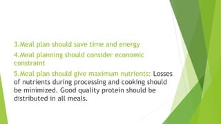 3.Meal plan should save time and energy
4.Meal planning should consider economic
constraint
5.Meal plan should give maximum nutrients: Losses
of nutrients during processing and cooking should
be minimized. Good quality protein should be
distributed in all meals.
 