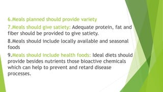 6.Meals planned should provide variety
7.Meals should give satiety: Adequate protein, fat and
fiber should be provided to give satiety.
8.Meals should include locally available and seasonal
foods
9.Meals should include health foods: Ideal diets should
provide besides nutrients those bioactive chemicals
which can help to prevent and retard disease
processes.
 