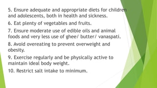 5. Ensure adequate and appropriate diets for children
and adolescents, both in health and sickness.
6. Eat plenty of vegetables and fruits.
7. Ensure moderate use of edible oils and animal
foods and very less use of ghee/ butter/ vanaspati.
8. Avoid overeating to prevent overweight and
obesity.
9. Exercise regularly and be physically active to
maintain ideal body weight.
10. Restrict salt intake to minimum.
 