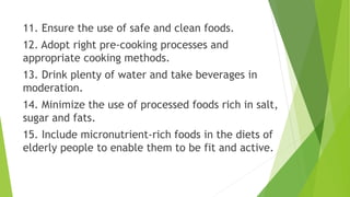 11. Ensure the use of safe and clean foods.
12. Adopt right pre-cooking processes and
appropriate cooking methods.
13. Drink plenty of water and take beverages in
moderation.
14. Minimize the use of processed foods rich in salt,
sugar and fats.
15. Include micronutrient-rich foods in the diets of
elderly people to enable them to be fit and active.
 