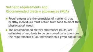 Nutrient requirements and
Recommended dietary allowances (RDA)
 Requirements are the quantities of nutrients that
healthy individuals must obtain from food to meet their
physiological needs.
 The recommended dietary allowances (RDAs) are
estimates of nutrients to be consumed daily to ensure
the requirements of all individuals in a given population.
 