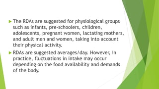  The RDAs are suggested for physiological groups
such as infants, pre-schoolers, children,
adolescents, pregnant women, lactating mothers,
and adult men and women, taking into account
their physical activity.
 RDAs are suggested averages/day. However, in
practice, fluctuations in intake may occur
depending on the food availability and demands
of the body.
 
