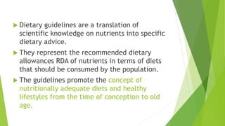 Dietary guidelines are a translation of
scientific knowledge on nutrients into specific
dietary advice.
 They represent the recommended dietary
allowances RDA of nutrients in terms of diets
that should be consumed by the population.
 The guidelines promote the concept of
nutritionally adequate diets and healthy
lifestyles from the time of conception to old
age.
 