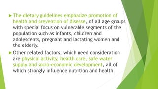  The dietary guidelines emphasize promotion of
health and prevention of disease, of all age groups
with special focus on vulnerable segments of the
population such as infants, children and
adolescents, pregnant and lactating women and
the elderly.
 Other related factors, which need consideration
are physical activity, health care, safe water
supply and socio-economic development, all of
which strongly influence nutrition and health.
 