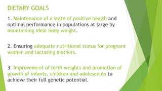 DIETARY GOALS
1. Maintenance of a state of positive health and
optimal performance in populations at large by
maintaining ideal body weight.
2. Ensuring adequate nutritional status for pregnant
women and lactating mothers.
3. Improvement of birth weights and promotion of
growth of infants, children and adolescents to
achieve their full genetic potential.
 