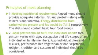 Principles of meal planning
 1.Meeting nutritional requirement: A good menu should
provide adequate calories, fat and proteins along with
minerals and vitamins. Energy distribution from
carbohydrate protein and fat would be 7:1:2 respectively.
The diet should contain basic four food groups.
 2. Meal pattern should fulfil the individual needs: Meal
pattern varies with age, occupation and life stages of an
individual or family members. Also individual likes and
dislikes, preferences like vegetarian or non-vegetarian,
religion, tradition and customs of individual should be
considered.
 