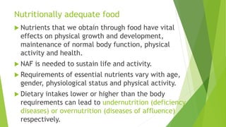 Nutritionally adequate food
 Nutrients that we obtain through food have vital
effects on physical growth and development,
maintenance of normal body function, physical
activity and health.
 NAF is needed to sustain life and activity.
 Requirements of essential nutrients vary with age,
gender, physiological status and physical activity.
 Dietary intakes lower or higher than the body
requirements can lead to undernutrition (deficiency
diseases) or overnutrition (diseases of affluence)
respectively.
 