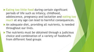  Eating too little food during certain significant
periods of life such as infancy, childhood,
adolescence, pregnancy and lactation and eating too
much at any age can lead to harmful consequences.
 An adequate diet, providing all nutrients, is needed
throughout our lives.
 The nutrients must be obtained through a judicious
choice and combination of a variety of foodstuffs
from different food groups
 
