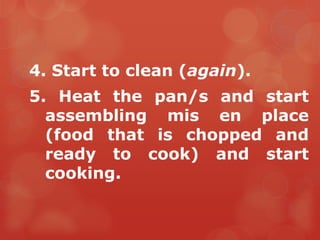 4. Start to clean (again).
5. Heat the pan/s and start
  assembling mis en place
  (food that is chopped and
  ready to cook) and start
  cooking.
 