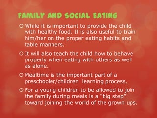 Family and Social Eating
 While it is important to provide the child
  with healthy food. It is also useful to train
  him/her on the proper eating habits and
  table manners.
 It will also teach the child how to behave
  properly when eating with others as well
  as alone.
 Mealtime is the important part of a
  preschooler/children learning process.
 For a young children to be allowed to join
  the family during meals is a “big step”
  toward joining the world of the grown ups.
 