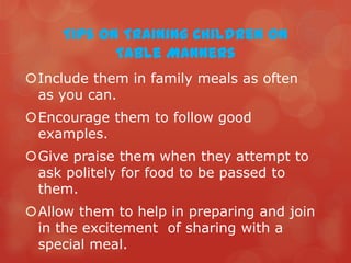 Tips on Training Children on
            Table Manners
Include them in family meals as often
 as you can.
Encourage them to follow good
 examples.
Give praise them when they attempt to
 ask politely for food to be passed to
 them.
Allow them to help in preparing and join
 in the excitement of sharing with a
 special meal.
 