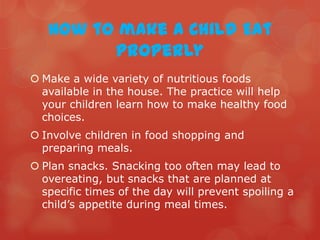 How to make a Child Eat
         Properly
 Make a wide variety of nutritious foods
  available in the house. The practice will help
  your children learn how to make healthy food
  choices.
 Involve children in food shopping and
  preparing meals.
 Plan snacks. Snacking too often may lead to
  overeating, but snacks that are planned at
  specific times of the day will prevent spoiling a
  child’s appetite during meal times.
 