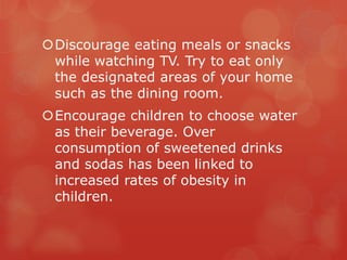 Discourage eating meals or snacks
 while watching TV. Try to eat only
 the designated areas of your home
 such as the dining room.
Encourage children to choose water
 as their beverage. Over
 consumption of sweetened drinks
 and sodas has been linked to
 increased rates of obesity in
 children.
 
