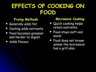 EFFECTS OF COOKING ONEFFECTS OF COOKING ON
FOODFOOD
Frying Methods
 Generally adds fat.Generally adds fat.
 Coating adds nutrients.Coating adds nutrients.
 Food becomes greasierFood becomes greasier
and harder to digest.and harder to digest.
 Adds flavour.Adds flavour.
Microwave Cooking
 Quick cooking helpsQuick cooking helps
retain nutrients.retain nutrients.
 Food stays soft andFood stays soft and
moist.moist.
 Food does not brownFood does not brown
unless the microwaveunless the microwave
has a grill also.has a grill also.
 