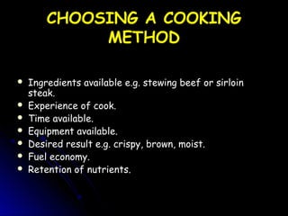 CHOOSING A COOKINGCHOOSING A COOKING
METHODMETHOD
 Ingredients available e.g. stewing beef or sirloinIngredients available e.g. stewing beef or sirloin
steak.steak.
 Experience of cook.Experience of cook.
 Time available.Time available.
 Equipment available.Equipment available.
 Desired result e.g. crispy, brown, moist.Desired result e.g. crispy, brown, moist.
 Fuel economy.Fuel economy.
 Retention of nutrients.Retention of nutrients.
 