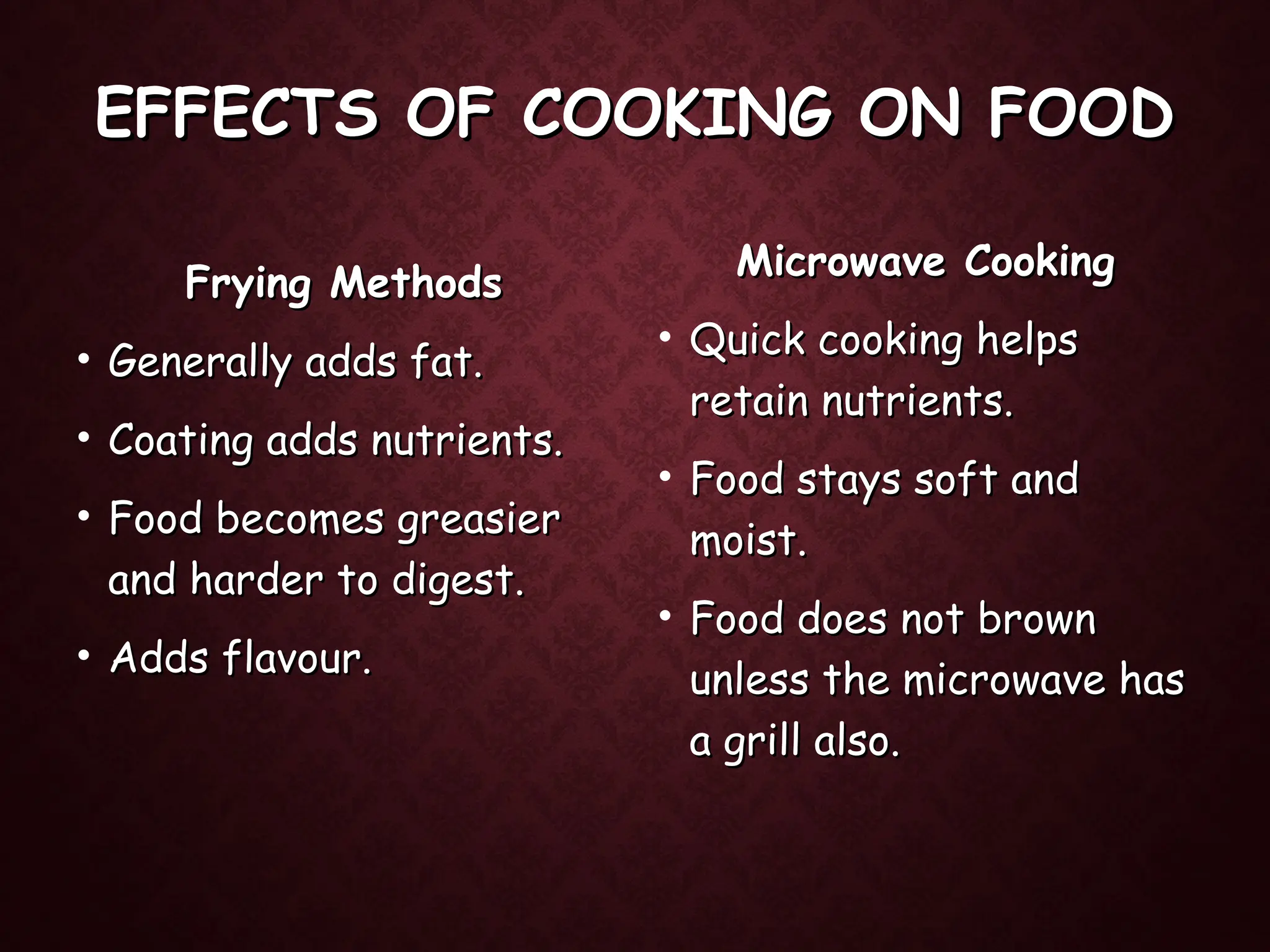 EFFECTS OF COOKING ON FOOD
EFFECTS OF COOKING ON FOOD
Frying Methods
Frying Methods
• Generally adds fat.
Generally adds fat.
• Coating adds nutrients.
Coating adds nutrients.
• Food becomes greasier
Food becomes greasier
and harder to digest.
and harder to digest.
• Adds flavour.
Adds flavour.
Microwave Cooking
Microwave Cooking
• Quick cooking helps
Quick cooking helps
retain nutrients.
retain nutrients.
• Food stays soft and
Food stays soft and
moist.
moist.
• Food does not brown
Food does not brown
unless the microwave has
unless the microwave has
a grill also.
a grill also.
 
