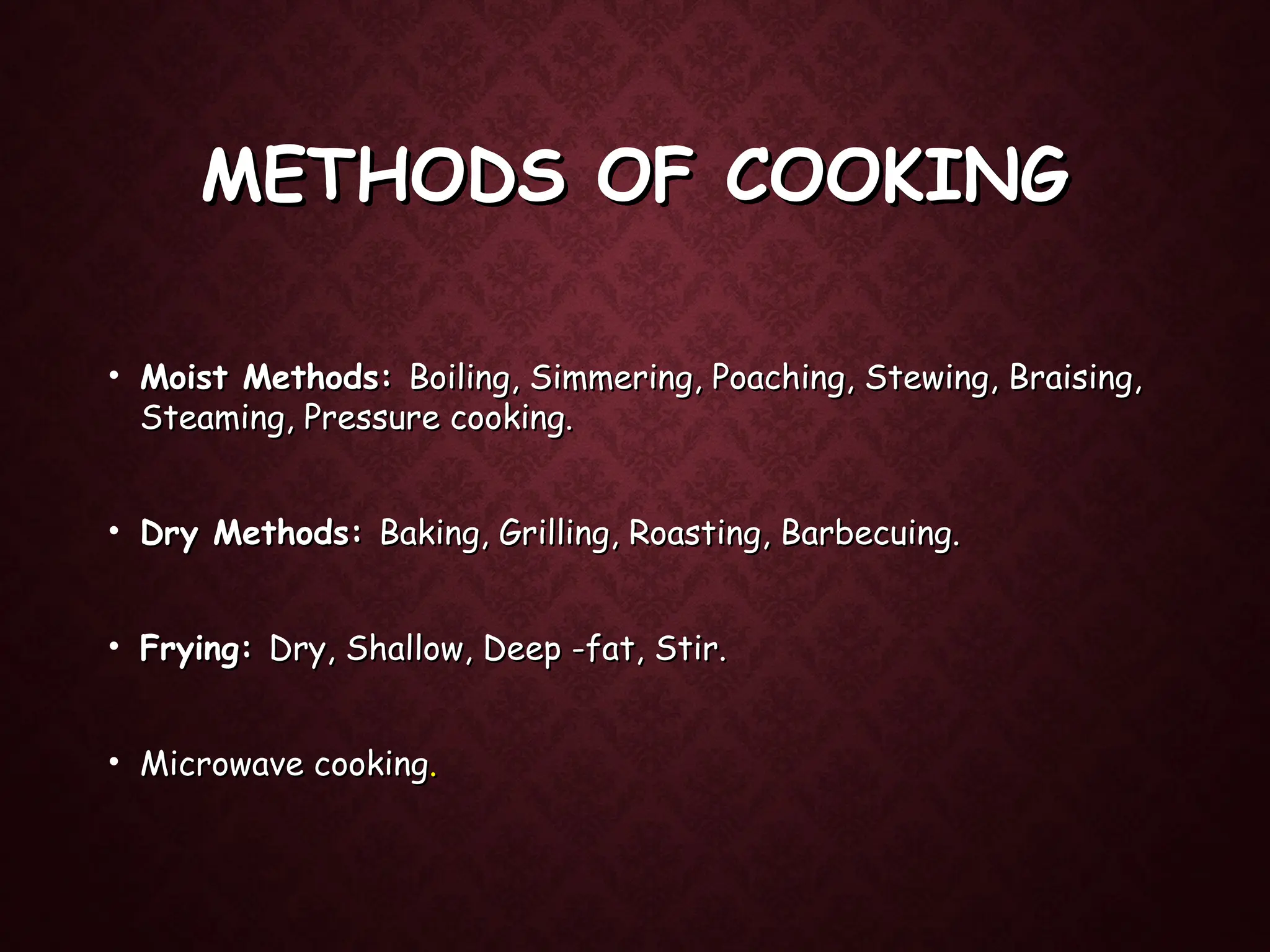 METHODS OF COOKING
METHODS OF COOKING
• Moist Methods:
Moist Methods: Boiling, Simmering, Poaching, Stewing, Braising,
Boiling, Simmering, Poaching, Stewing, Braising,
Steaming, Pressure cooking.
Steaming, Pressure cooking.
• Dry Methods:
Dry Methods: Baking, Grilling, Roasting, Barbecuing.
Baking, Grilling, Roasting, Barbecuing.
• Frying:
Frying: Dry, Shallow, Deep -fat, Stir.
Dry, Shallow, Deep -fat, Stir.
• Microwave cooking
Microwave cooking.
.
 