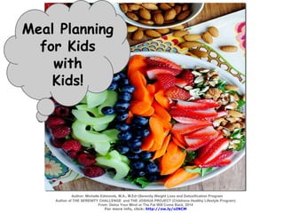 Meal Planning
for Kids
with
Kids!
Author; Michelle Edmonds, M.A., M.Ed~|Serenity Weight Loss and Detoxification Program
Author of THE SERENITY CHALLENGE and THE JOSHUA PROJECT (Childrens Healthy Lifestyle Program)
From: Detox Your Mind or The Fat Will Come Back, 2014
For more info, click: http://ow.ly/oINCM
 