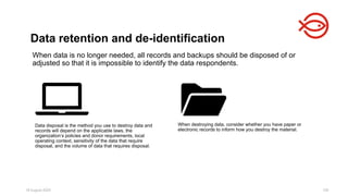 Data retention and de-identification
18 August 2025 100
When destroying data, consider whether you have paper or
electronic records to inform how you destroy the material.
Data disposal is the method you use to destroy data and
records will depend on the applicable laws, the
organization’s policies and donor requirements, local
operating context, sensitivity of the data that require
disposal, and the volume of data that requires disposal.
When data is no longer needed, all records and backups should be disposed of or
adjusted so that it is impossible to identify the data respondents.
 
