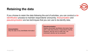 18 August 2025 101
Retaining the data
​
If you choose to retain the data following the end of activities, you can conduct a de-
identification process to maintain respondents’ anonymity. Anonymization and
pseudonymization are two techniques that you can use to de-identify data.
Pseudonymization:
Replace personally identifiable information fields
with a code that protects a respondent’s identity.
However, with the use of a data ‘key’, the
individual’s identity can be accessed.
Anonymization:
Strip the data of any identifiable information
 