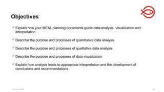 18 August 2025 104
 Explain how your MEAL planning documents guide data analysis, visualization and
interpretation
 Describe the purpose and processes of quantitative data analysis
 Describe the purpose and processes of qualitative data analysis
 Describe the purpose and processes of data visualization
 Explain how analysis leads to appropriate interpretation and the development of
conclusions and recommendations
Objectives
 