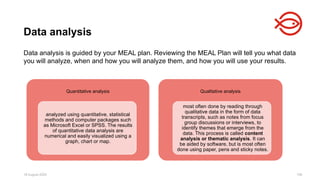 18 August 2025 106
Data analysis is guided by your MEAL plan. Reviewing the MEAL Plan will tell you what data
you will analyze, when and how you will analyze them, and how you will use your results.
Data analysis
Quantitative analysis
analyzed using quantitative, statistical
methods and computer packages such
as Microsoft Excel or SPSS. The results
of quantitative data analysis are
numerical and easily visualized using a
graph, chart or map.
Qualitative analysis
most often done by reading through
qualitative data in the form of data
transcripts, such as notes from focus
group discussions or interviews, to
identify themes that emerge from the
data. This process is called content
analysis or thematic analysis. It can
be aided by software, but is most often
done using paper, pens and sticky notes.
 