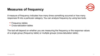 18 August 2025 111
A measure of frequency indicates how many times something occurred or how many
responses fit into a particular category. You can analyze frequency by using two tools:
 Frequency tables
 Cross-tabulation tables
The tool will depend on whether you are measuring the frequency or the response values
of a single group (frequency table) or multiple groups (cross-tabulation table).
Measures of frequency
 