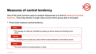 18 August 2025 115
One of the most common ways to analyze frequencies is to look at measure of central
tendency. They help identify a single value around which group data is arranged.
 Three tools measure central tendency:
Measures of central tendency
• The average of a data set, identified by adding up all the values and dividing by the
whole.
Mean
• The middle point of a data set, where half the values fall below it and half are above.
Median
• The most common occurring answer or value
Mode
 