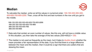 18 August 2025 117
To calculate the median, write out all the values in numerical order: 100-100-300-300-300-
400-600-700-800-2200. Then, cross off the first and last numbers in the row until you get to
the middle.
100-100-300-300-300-400-600-700-800-2200
100-300-300-300-400-600-700-800
300-300-300-400-600-700
300-300-400-600
 Data sets that contain an even number of values, like this one, will not have a middle value.
In this situation, you then take the average of the two values (300+400)/2 = 350.
 The median is not used as frequently as the mean, but it helps to double check whether the
mean provides a fair representation of the data. If you find that there is a large difference
between the mean and the median, then it could be a sign that there are outliers that are
skewing the mean.
Median
 