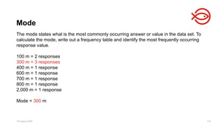 18 August 2025 118
The mode states what is the most commonly occurring answer or value in the data set. To
calculate the mode, write out a frequency table and identify the most frequently occurring
response value.
100 m = 2 responses
300 m = 3 responses
400 m = 1 response
600 m = 1 response
700 m = 1 response
800 m = 1 response
2,000 m = 1 response
Mode = 300 m
Mode
 