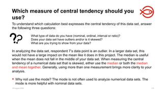 18 August 2025 119
To understand which calculation best expresses the central tendency of this data set, answer
the following three questions:
What type of data do you have (nominal, ordinal, interval or ratio)?
Does your data set have outliers and/or is it skewed?
What are you trying to show from your data?
In analyzing the data set, respondent 7’s data point is an outlier. In a larger data set, this
would not have a large impact on the mean like it does in this project. The median is useful
when the mean does not fall in the middle of your data set. When measuring the central
tendency of a numerical data set that is skewed, either use the median or both the median
and mean together. Generally, using more than one measurement brings more clarity to your
analysis.
 Why not use the mode? The mode is not often used to analyze numerical data sets. The
mode is more helpful with nominal data sets.
Which measure of central tendency should you
use?
 