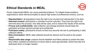 18 August 2025 12
Poorly implemented MEAL can cause potential problems. To mitigate these problems,
organizations utilize ethical principles to assure high levels of professional conduct, such as:
• Representation: all populations have the right to be counted and represented in the data.
• Informed consent: participants in activities must be voluntary. They have the right to be
informed about the process, how data will be used, and to receive the results of the activity.
• Privacy and confidentiality: data collection and storage practices should keep the
participant and their opinions private and confidential.
• Participant safety: participants should not face any security risk due to participating in data
collection efforts.
• Data minimization: MEAL data collected should be relevant and focused to the project
needs.
• Responsible data usage: projects should establish and follow policies to protect the data
they collect, establish procedures to ensure data is used appropriately, stored securely and
destroyed when no longer needed.
Ethical Standards in MEAL
 