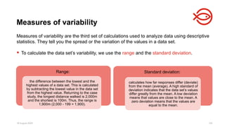 18 August 2025 120
Measures of variability are the third set of calculations used to analyze data using descriptive
statistics. They tell you the spread or the variation of the values in a data set.
 To calculate the data set’s variability, we use the range and the standard deviation.
Measures of variability
Range:
the difference between the lowest and the
highest values of a data set. This is calculated
by subtracting the lowest value in the data set
from the highest value. Returning to the case
study, the longest distance walked is 2,000m
and the shortest is 100m. Thus, the range is
1,900m (2,000 - 199 = 1,900).
Standard deviation:
calculates how far responses differ (deviate)
from the mean (average). A high standard of
deviation indicates that the data set’s values
differ greatly from the mean. A low deviation
means that values are close to the mean. A
zero deviation means that the values are
equal to the mean.
 