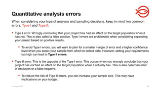 18 August 2025 126
When considering your type of analysis and sampling decisions, keep in mind two common
errors, Type I and Type II.
 Type I error: Wrongly concluding that your project has had an effect on the target population when it
has not. This is also called a false positive. Type I errors are problematic when considering expanding
your project based on positive results.
 To avoid Type I errors, you will want to plan for a smaller margin of error and a higher confidence
level when you select your sample from which to collect data. However, setting your requirements
too high can lead to Type II errors.
 Type II error: This is the opposite of the Type I error. This occurs when you wrongly conclude that your
project has not had an effect on the target population when it actually has. This is also called an error
of exclusion or a false negative.
 To reduce the risk of Type II errors, you can increase your sample size. This may have
implications on your budget.
Quantitative analysis errors
 