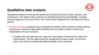 18 August 2025 127
Qualitative analysis is working with words that combine to become ideas, opinions, and
impressions. The object of this analysis is to identify key themes and findings, including
among subgroups if you have them, from all the notes collected from interviews and focus
groups.
 Content analysis is a popular type of qualitative analysis which requires multiple reviews
of data (your content) to generate familiarity with your data to discern themes and
interpretations for your analysis.
 It begins with raw data that can range from recordings of interviews to notes from
focus groups. The raw data should be reorganized for easy review. Once this is
done, you need to complete the following steps on the next slide.
Qualitative data analysis
 