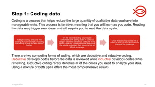 18 August 2025 128
Coding is a process that helps reduce the large quantity of qualitative data you have into
manageable units. This process is iterative, meaning that you will learn as you code. Reading
the data may trigger new ideas and will require you to read the data again.
There are two competing forms of coding, which are deductive and inductive coding.
Deductive develops codes before the data is reviewed while inductive develops codes while
reviewing. Deductive coding rarely identifies all of the codes you need to analyze your data.
Using a mixture of both types offers the most comprehensive results.
Step 1: Coding data
To begin coding, conduct a first
reading of your transcripts, including
note taking to help you later identify
themes.
On the second reading, you may be
comfortable with adding codes. A code is a
category label that identifies a particular event,
opinion, idea etc. Codes should be descriptive
that people understand their meaning but not
difficult to manage.
Once finalized, map codes into a
matrix to help visualize the data and
interpret their meanings.
 