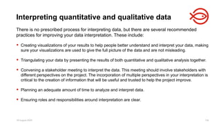 18 August 2025 134
There is no prescribed process for interpreting data, but there are several recommended
practices for improving your data interpretation. These include:
 Creating visualizations of your results to help people better understand and interpret your data, making
sure your visualizations are used to give the full picture of the data and are not misleading.
 Triangulating your data by presenting the results of both quantitative and qualitative analysis together.
 Convening a stakeholder meeting to interpret the data. This meeting should involve stakeholders with
different perspectives on the project. The incorporation of multiple perspectives in your interpretation is
critical to the creation of information that will be useful and trusted to help the project improve.
 Planning an adequate amount of time to analyze and interpret data.
 Ensuring roles and responsibilities around interpretation are clear.
Interpreting quantitative and qualitative data
 