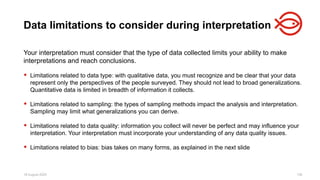 18 August 2025 136
Your interpretation must consider that the type of data collected limits your ability to make
interpretations and reach conclusions.
 Limitations related to data type: with qualitative data, you must recognize and be clear that your data
represent only the perspectives of the people surveyed. They should not lead to broad generalizations.
Quantitative data is limited in breadth of information it collects.
 Limitations related to sampling: the types of sampling methods impact the analysis and interpretation.
Sampling may limit what generalizations you can derive.
 Limitations related to data quality: information you collect will never be perfect and may influence your
interpretation. Your interpretation must incorporate your understanding of any data quality issues.
 Limitations related to bias: bias takes on many forms, as explained in the next slide
Data limitations to consider during interpretation
 