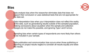18 August 2025 137
Bias
Data analysis bias when the researcher eliminates data that does not
support their conclusion or uses statistical tests that are not appropriate for
the data set.
Data interpretation bias when your interpretation does not reflect the reality
of the data, such as generalizing results outside of the sampled population,
making conclusions about causation when the sample and collection
designs do not make this possible, and ignoring Type I and II errors.
Sampling bias when certain types of respondents are more likely than others
to be included in your sample.
Data publication and communication bias occurs when those publishing or
reporting on project results neglect to consider all results equally and skew
the results.
 