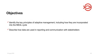 18 August 2025 140
 Identify the key principles of adaptive management, including how they are incorporated
into the MEAL cycle
 Describe how data are used in reporting and communication with stakeholders
Objectives
 