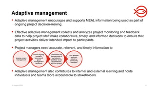 18 August 2025 141
 Adaptive management encourages and supports MEAL information being used as part of
ongoing project decision-making.
 Effective adaptive management collects and analyzes project monitoring and feedback
data to help project staff make collaborative, timely, and informed decisions to ensure that
project activities deliver intended impact to participants.
 Project managers need accurate, relevant, and timely information to
 Adaptive management also contributes to internal and external learning and holds
individuals and teams more accountable to stakeholders.
Adaptive management
And address
feedback
raised by
community
members
understand the
perspectives of
participants
and their levels
of satisfaction
with the project
inform ongoing
problem-
solving and
good
management
decisions
assess project
management
 