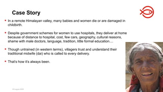 18 August 2025 146
 In a remote Himalayan valley, many babies and women die or are damaged in
childbirth.
 Despite government schemes for women to use hospitals, they deliver at home
because of distance to hospital, cost, few cars, geography, cultural reasons,
shame with male doctors, language, tradition, little formal education....
 Though untrained (in western terms), villagers trust and understand their
traditional midwife (dai) who is called to every delivery.
 That’s how it’s always been.
Case Story
 