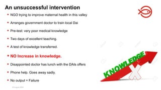 18 August 2025 147
 NGO trying to improve maternal health in this valley
 Arranges government doctor to train local Dai
 Pre-test: very poor medical knowledge
 Two days of excellent teaching.
 A test of knowledge transferred.
 NO Increase in knowledge.
 Disappointed doctor has lunch with the DAIs offers
 Phone help. Goes away sadly.
 No output = Failure
An unsuccessful intervention
 