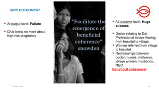 18 August 2025 148
 At output level: Failure
 DAIs knew no more about
high risk pregnancy.
 At outcome level: Huge
success
 Doctor relating to Dai.
Professional advice flowing
from hospital to village.
 Women referred from village
to hospital.
 Relationships between
doctor, nurses, midwives,
village women, husbands,
NGO
Beneficial coherence!
WHY OUTCOMES?
 