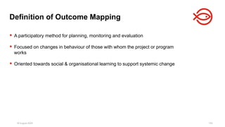 18 August 2025 153
 A participatory method for planning, monitoring and evaluation
 Focused on changes in behaviour of those with whom the project or program
works
 Oriented towards social & organisational learning to support systemic change
Definition of Outcome Mapping
 